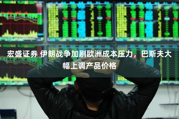 宏盛证券 伊朗战争加剧欧洲成本压力，巴斯夫大幅上调产品价格