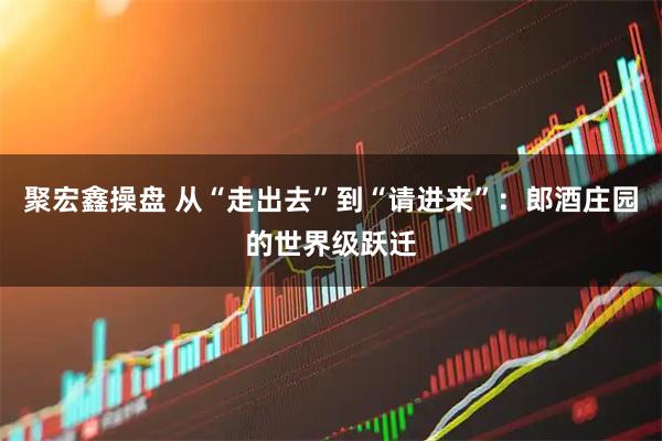 聚宏鑫操盘 从“走出去”到“请进来”：郎酒庄园的世界级跃迁