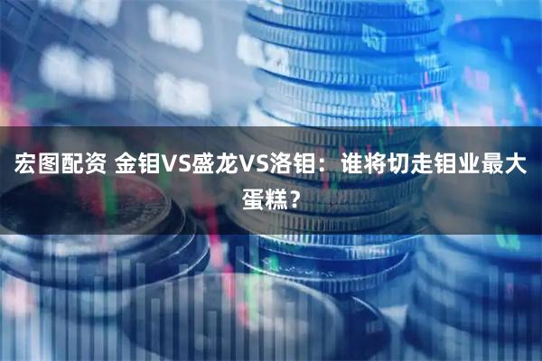 宏图配资 金钼VS盛龙VS洛钼：谁将切走钼业最大蛋糕？
